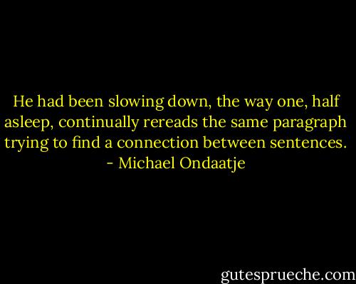 He had been slowing down, the way one, half asleep, continually rereads the same paragraph trying to find a connection between sentences. - Michael Ondaatje