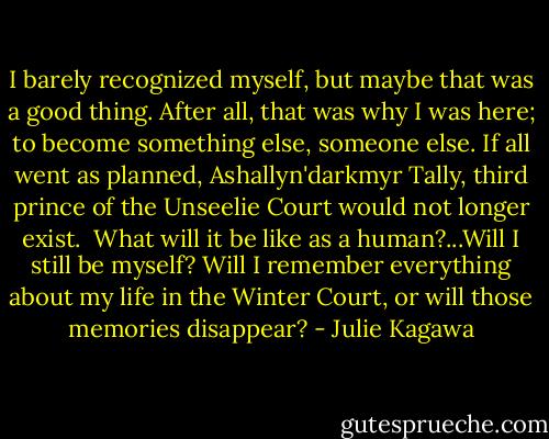 I barely recognized myself, but maybe that was a good thing. After all, that was why I was here; to become something else, someone else. If all went as planned, Ashallyn'darkmyr Tally, third prince of the Unseelie Court would not longer exist. <br />What will it be like as a human?...Will I still be myself? Will I remember everything about my life in the Winter Court, or will those memories disappear? - Julie Kagawa