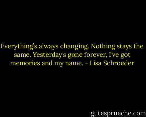 Everything’s always changing.<br />Nothing stays the same.<br />Yesterday’s gone forever,<br />I’ve got memories and my name. - Lisa Schroeder