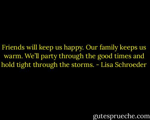 Friends will keep us happy.<br />Our family keeps us warm.<br />We’ll party through the good times<br />and hold tight through the storms. - Lisa Schroeder