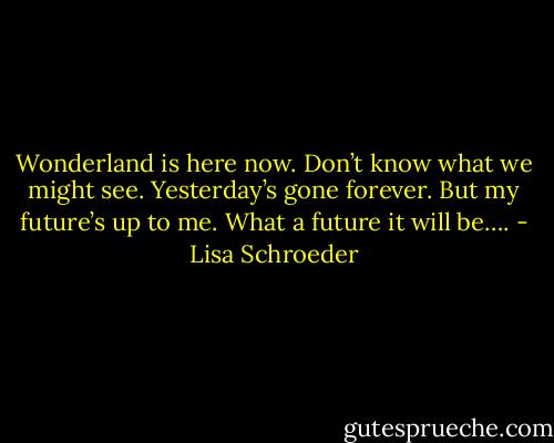 Wonderland is here now.<br />Don’t know what we might see.<br />Yesterday’s gone forever.<br />But my future’s up to me.<br />What a future it will be…. - Lisa Schroeder