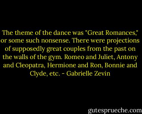 The theme of the dance was "Great Romances," or some such nonsense. There were projections of supposedly great couples from the past on the walls of the gym. Romeo and Juliet, Antony and Cleopatra, Hermione and Ron, Bonnie and Clyde, etc. - Gabrielle Zevin