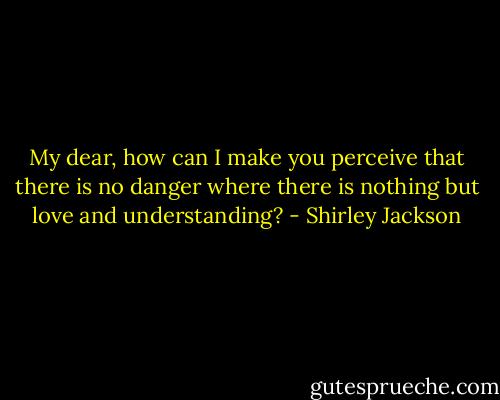My dear, how can I make you perceive that there is no danger where there is nothing but love and understanding? - Shirley Jackson