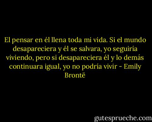 El pensar en él llena toda mi vida. Si el mundo desapareciera y él se salvara, yo seguiría viviendo, pero si desapareciera él y lo demás continuara igual, yo no podría vivir - Emily Brontë