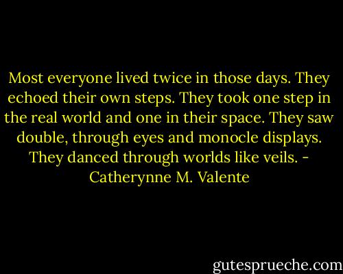 Most everyone lived twice in those days. They echoed their own steps. They took one step in the real world and one in their space. They saw double, through eyes and monocle displays. They danced through worlds like veils. - Catherynne M. Valente