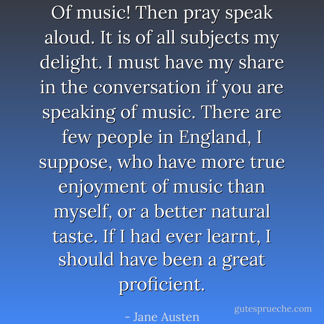 Of music! Then pray speak aloud. It is of all subjects my delight. I must have my share in the conversation if you are speaking of music. There are few people in England, I suppose, who have more true enjoyment of music than myself, or a better natural taste. If I had ever learnt, I should have been a great proficient. - Jane Austen