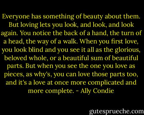 Everyone has something of beauty about them. But loving lets you look, and look, and look again. You notice the back of a hand, the turn of a head, the way of a walk. When you first love, you look blind and you see it all as the glorious, beloved whole, or a beautiful sum of beautiful parts. But when you see the one you love as pieces, as why's, you can love those parts too, and it's a love at once more complicated and more complete. - Ally Condie