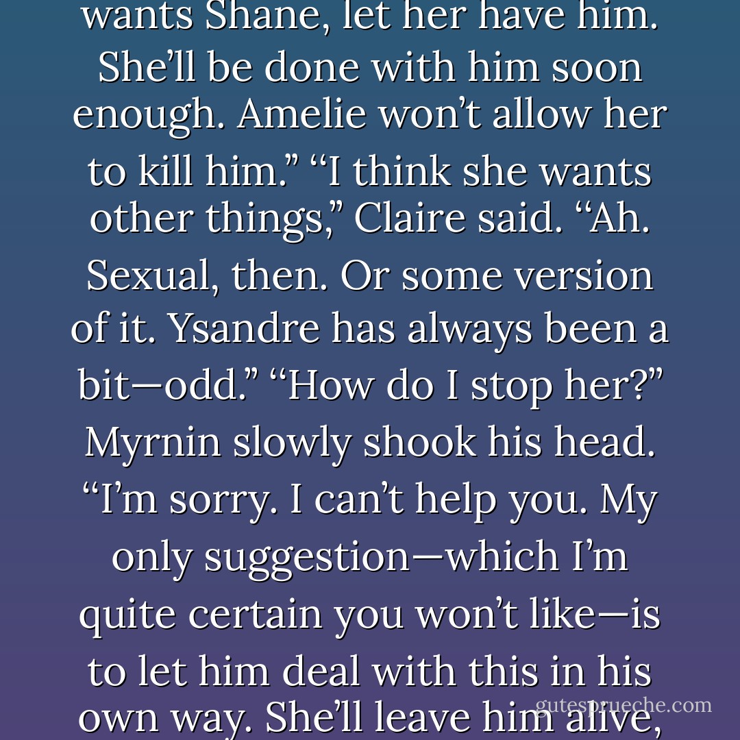 Ysandre has<br />destroyed more lives than you can begin to imagine, starting with her own.’’ Myrnin’s eyes were dark and very, very serious. ‘‘If<br />she wants Shane, let her have him. She’ll be done with him soon enough. Amelie won’t allow her to kill him.’’<br />‘‘I think she wants other things,’’ Claire said.<br />‘‘Ah. Sexual, then. Or some version of it. Ysandre has always been a bit—odd.’’<br />‘‘How do I stop her?’’<br />Myrnin slowly shook his head. ‘‘I’m sorry. I can’t help you. My only suggestion—which I’m quite certain you won’t like—is to<br />let him deal with this in his own way. She’ll leave him alive, and largely intact, unless he resists her.’’<br />‘‘You’re right. I don’t like it.’’<br />‘‘Complain to the management, my dear. - Rachel Caine