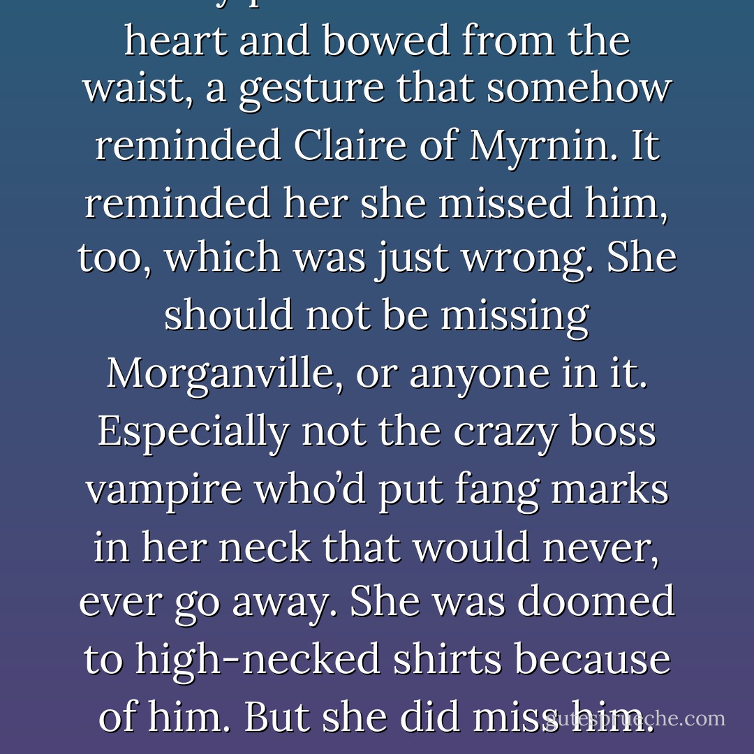 Morley put his hand over his heart and bowed from the waist, a gesture that somehow reminded Claire of<br />Myrnin. It reminded her she missed him, too, which was just wrong. She should not be missing Morganville,<br />or anyone in it. Especially not the crazy boss vampire who’d put fang marks in her neck that would never,<br />ever go away. She was doomed to high-necked shirts because of him.<br />But she did miss him. - Rachel Caine