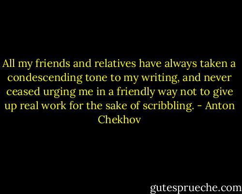 All my friends and relatives have always taken a condescending tone to my writing, and never ceased urging me in a friendly way not to give up real work for the sake of scribbling. - Anton Chekhov