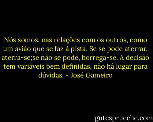 Nós somos, nas relações com os outros, como um avião que se faz à pista. Se se pode aterrar, aterra-se;se não se pode, borrega-se. A decisão tem variáveis bem definidas, não há lugar para dúvidas. - José Gameiro