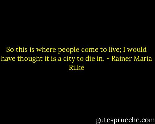 So this is where people come to live; I would have thought it is a city to die in. - Rainer Maria Rilke