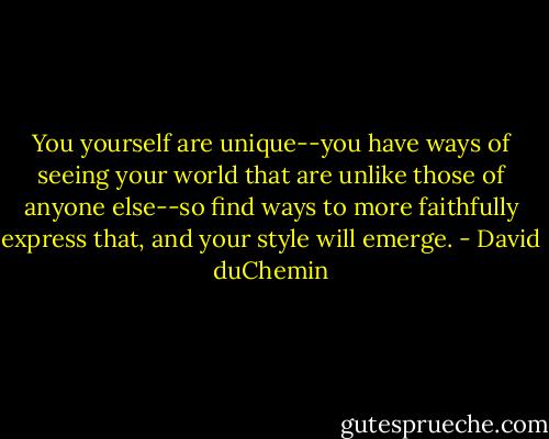 You yourself are unique--you have ways of seeing your world that are unlike those of anyone else--so find ways to more faithfully express that, and your style will emerge. - David duChemin