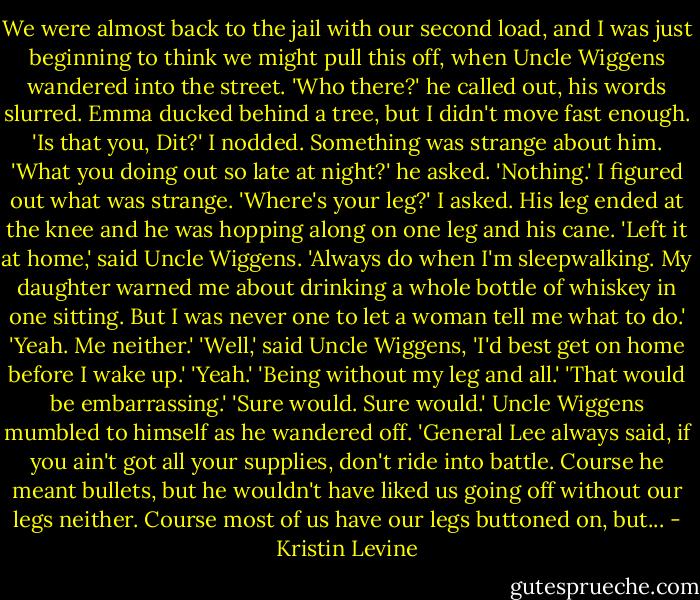 We were almost back to the jail with our second load, and I was just beginning to think we might pull this off, when Uncle Wiggens wandered into the street.<br />'Who there?' he called out, his words slurred.<br />Emma ducked behind a tree, but I didn't move fast enough. 'Is that you, Dit?'<br />I nodded. Something was strange about him.<br />'What you doing out so late at night?' he asked.<br />'Nothing.' I figured out what was strange. 'Where's your leg?' I asked. His leg ended at the knee and he was hopping along on one leg and his cane.<br />'Left it at home,' said Uncle Wiggens. 'Always do when I'm sleepwalking. My daughter warned me about drinking a whole bottle of whiskey in one sitting. But I was never one to let a woman tell me what to do.'<br />'Yeah. Me neither.'<br />'Well,' said Uncle Wiggens, 'I'd best get on home before I wake up.'<br />'Yeah.'<br />'Being without my leg and all.'<br />'That would be embarrassing.'<br />'Sure would. Sure would.' Uncle Wiggens mumbled to himself as he wandered off. 'General Lee always said, if you ain't got all your supplies, don't ride into battle. Course he meant bullets, but he wouldn't have liked us going off without our legs neither. Course most of us have our legs buttoned on, but... - Kristin Levine