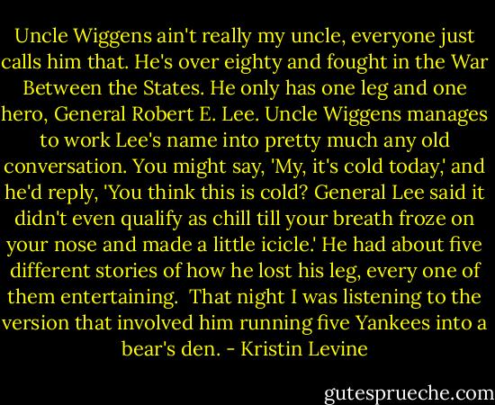 Uncle Wiggens ain't really my uncle, everyone just calls him that. He's over eighty and fought in the War Between the States. He only has one leg and one hero, General Robert E. Lee. Uncle Wiggens manages to work Lee's name into pretty much any old conversation. You might say, 'My, it's cold today,' and he'd reply, 'You think this is cold? General Lee said it didn't even qualify as chill till your breath froze on your nose and made a little icicle.' He had about five different stories of how he lost his leg, every one of them entertaining. <br />That night I was listening to the version that involved him running five Yankees into a bear's den. - Kristin Levine