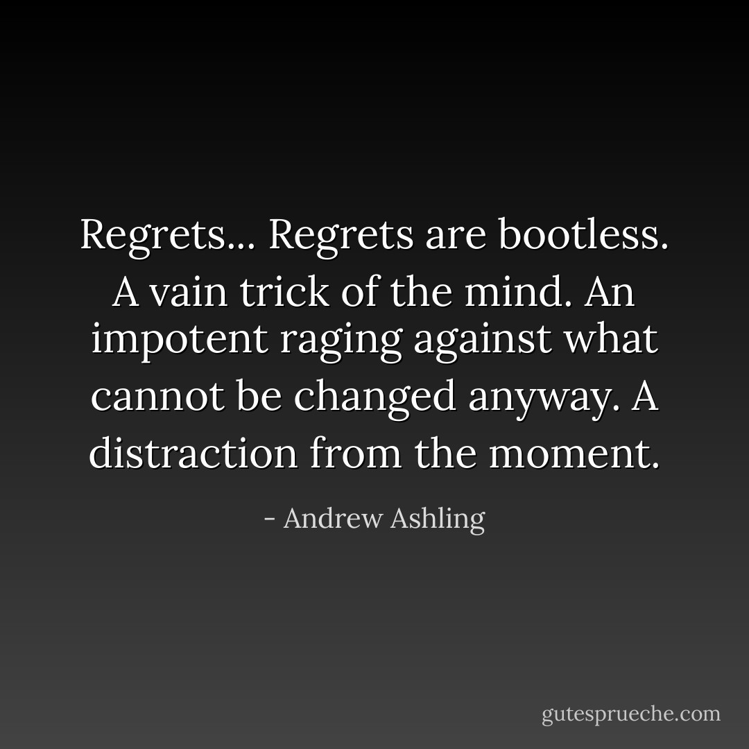 Regrets... Regrets are bootless. A vain trick of the mind. An impotent raging against what cannot be changed anyway. A distraction from the moment. - Andrew Ashling
