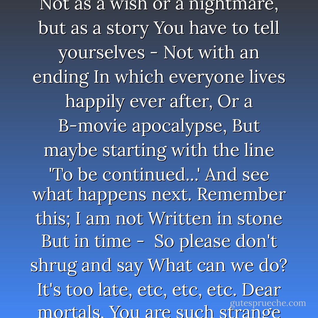 The future says:<br /><br />Dear mortals;<br />I know you are busy with your colourful lives;<br />I have no wish to waste the little time that remains<br />On arguments and heated debates;<br />But before I can appear<br />Please, close your eyes, sit still<br />And listen carefully<br />To what I am about to say;<br />I haven't happened yet, but I will.<br />I can't pretend it's going to be<br />Business as usual.<br />Things are going to change.<br />I'm going to be unrecognisable.<br />Please, don't open your eyes, not yet.<br />I'm not trying to frighten you.<br />All I ask is that you think of me<br />Not as a wish or a nightmare, but as a story<br />You have to tell yourselves -<br />Not with an ending<br />In which everyone lives happily ever after,<br />Or a B-movie apocalypse,<br />But maybe starting with the line<br />'To be continued...'<br />And see what happens next.<br />Remember this; I am not<br />Written in stone<br />But in time - <br />So please don't shrug and say<br />What can we do?<br />It's too late, etc, etc, etc.<br />Dear mortals,<br />You are such strange creatures<br />With your greed and your kindness,<br />And your hearts like broken toys;<br />You carry fear with you everywhere<br />Like a tiny god<br />In its box of shadows.<br />You love festivals and music<br />And good food.<br />You lie to yourselves<br />Because you're afraid of the dark.<br />But the truth is: you are in my hands<br />And I am in yours.<br />We are in this together,<br />Face to face and eye to eye;<br />We're made for each other.<br />Now those of you who are still here;<br />Open your eyes and tell me what you see. - Nick Drake