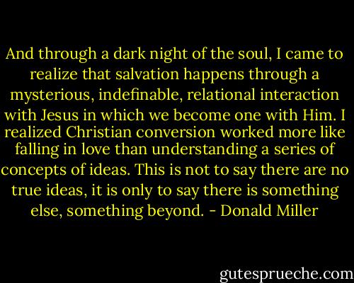 And through a dark night of the soul, I came to realize that salvation happens through a mysterious, indefinable, relational interaction with Jesus in which we become one with Him. I realized Christian conversion worked more like falling in love than understanding a series of concepts of ideas. This is not to say there are no true ideas, it is only to say there is something else, something beyond. - Donald Miller