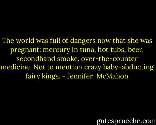 The world was full of dangers now that she was pregnant: mercury in tuna, hot tubs, beer, secondhand smoke, over-the-counter medicine. Not to mention crazy baby-abducting fairy kings. - Jennifer  McMahon