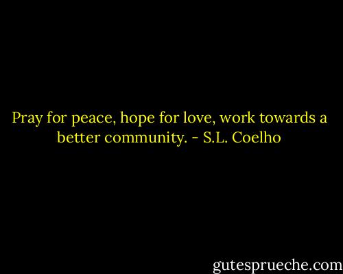 Pray for peace, hope for love, work towards a better community. - S.L. Coelho