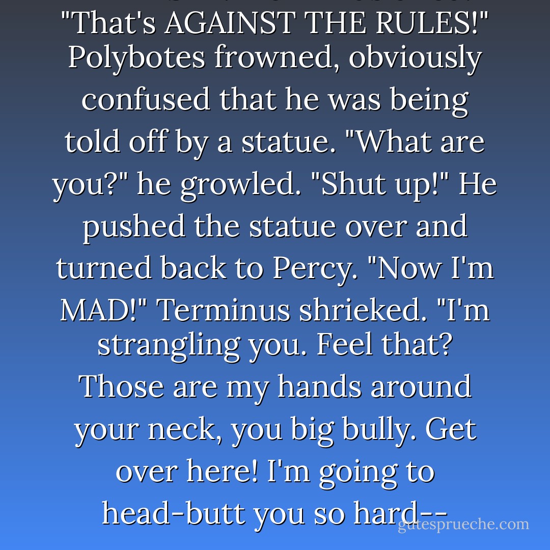 THAT'S IT!" Terminus cried. "That's AGAINST THE RULES!"<br />Polybotes frowned, obviously confused that he was being told off by a statue. "What are you?" he growled. "Shut up!"<br />He pushed the statue over and turned back to Percy.<br />"Now I'm MAD!" Terminus shrieked. "I'm strangling you. Feel that? Those are my hands around your neck, you big bully. Get over here! I'm going to head-butt you so hard-- - Rick Riordan