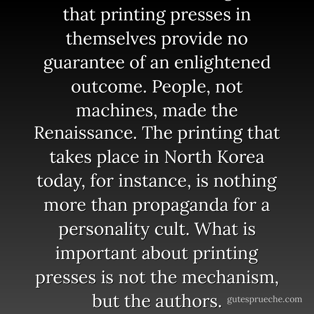 What these critics forget is that printing presses in themselves provide no guarantee of an enlightened outcome. People, not machines, made the Renaissance. The printing that takes place in North Korea today, for instance, is nothing more than propaganda for a personality cult. What is important about printing presses is not the mechanism, but the authors. - Jaron Lanier