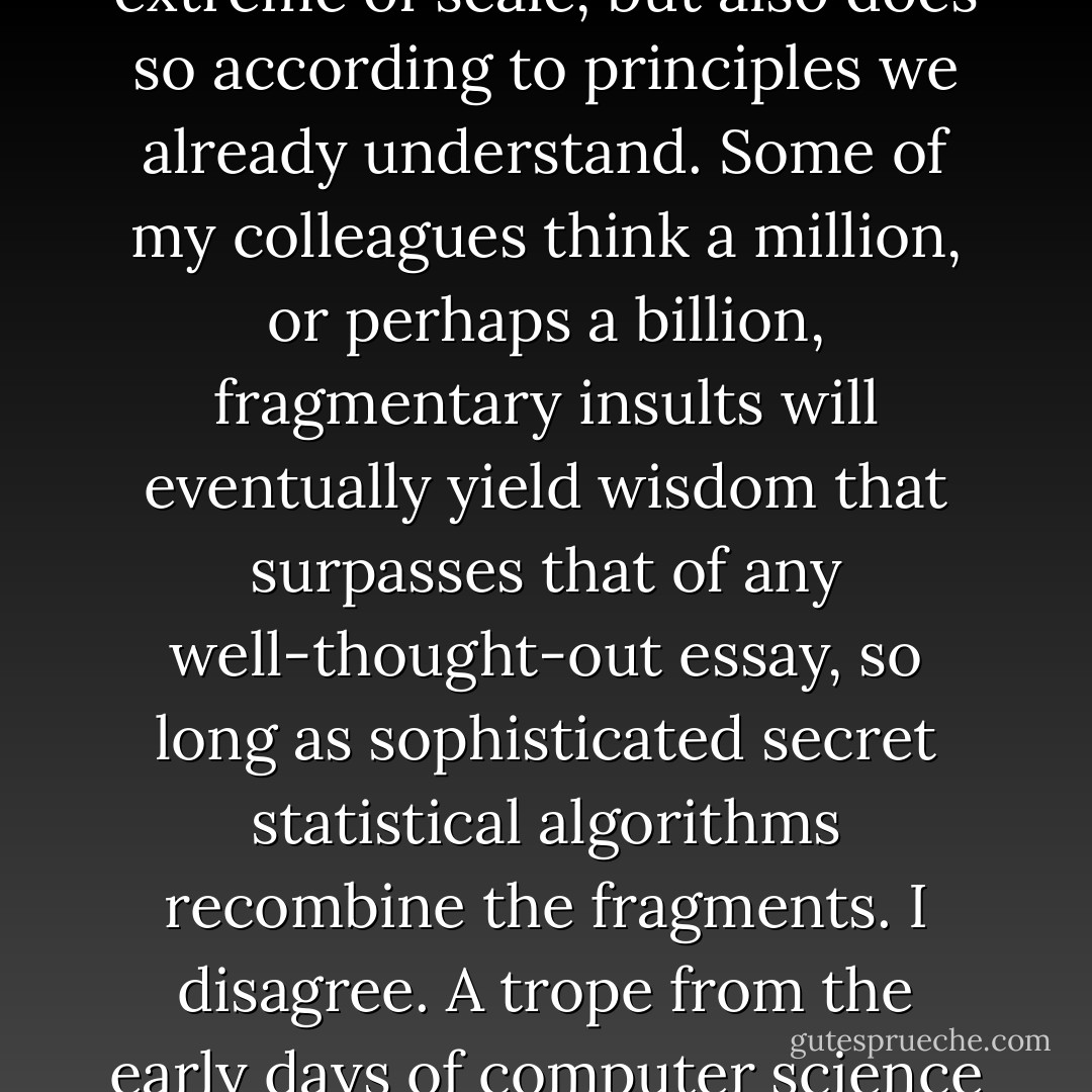 A fashionable idea in technical circles is that quantity not only turns into quality at some extreme of scale, but also does so according to principles we already understand. Some of my colleagues think a million, or perhaps a billion, fragmentary insults will eventually yield wisdom that surpasses that of any well-thought-out essay, so long as sophisticated secret statistical algorithms recombine the fragments. I disagree. A trope from the early days of computer science comes to mind: garbage in, garbage out. - Jaron Lanier