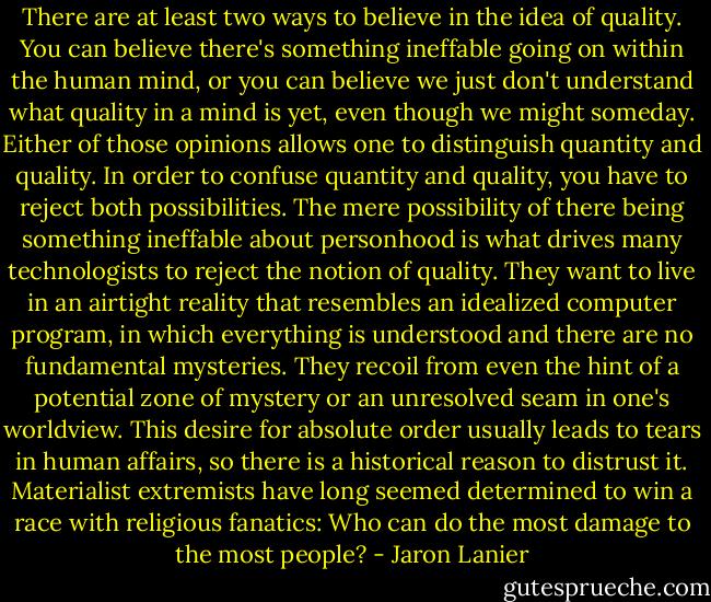 There are at least two ways to believe in the idea of quality. You can believe there's something ineffable going on within the human mind, or you can believe we just don't understand what quality in a mind is yet, even though we might someday. Either of those opinions allows one to distinguish quantity and quality. In order to confuse quantity and quality, you have to reject both possibilities. The mere possibility of there being something ineffable about personhood is what drives many technologists to reject the notion of quality. They want to live in an airtight reality that resembles an idealized computer program, in which everything is understood and there are no fundamental mysteries. They recoil from even the hint of a potential zone of mystery or an unresolved seam in one's worldview. This desire for absolute order usually leads to tears in human affairs, so there is a historical reason to distrust it. Materialist extremists have long seemed determined to win a race with religious fanatics: Who can do the most damage to the most people? - Jaron Lanier