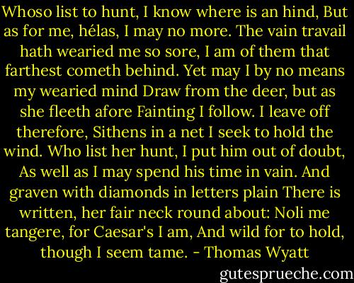 Whoso list to hunt, I know where is an hind,<br />But as for me, hélas, I may no more.<br />The vain travail hath wearied me so sore,<br />I am of them that farthest cometh behind.<br />Yet may I by no means my wearied mind<br />Draw from the deer, but as she fleeth afore<br />Fainting I follow. I leave off therefore,<br />Sithens in a net I seek to hold the wind.<br />Who list her hunt, I put him out of doubt,<br />As well as I may spend his time in vain.<br />And graven with diamonds in letters plain<br />There is written, her fair neck round about:<br />Noli me tangere, for Caesar's I am,<br />And wild for to hold, though I seem tame. - Thomas Wyatt