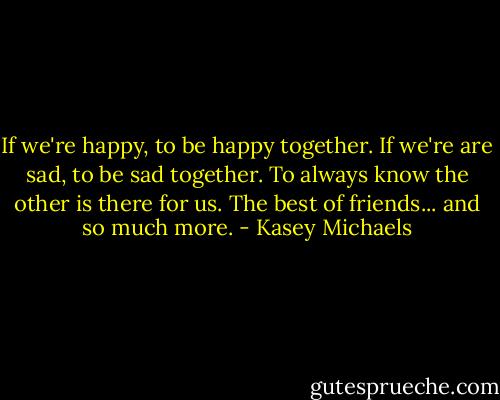 If we're happy, to be happy together. If we're are sad, to be sad together. To always know the other is there for us. The best of friends... and so much more. - Kasey Michaels