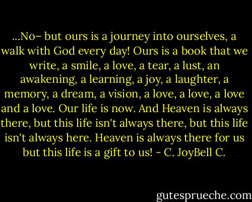...No– but ours is a journey into ourselves, a walk with God every day! Ours is a book that we write, a smile, a love, a tear, a lust, an awakening, a learning, a joy, a laughter, a memory, a dream, a vision, a love, a love, a love and a love. Our life is now. And Heaven is always there, but this life isn't always there, but this life isn't always here. Heaven is always there for us but this life is a gift to us! - C. JoyBell C.