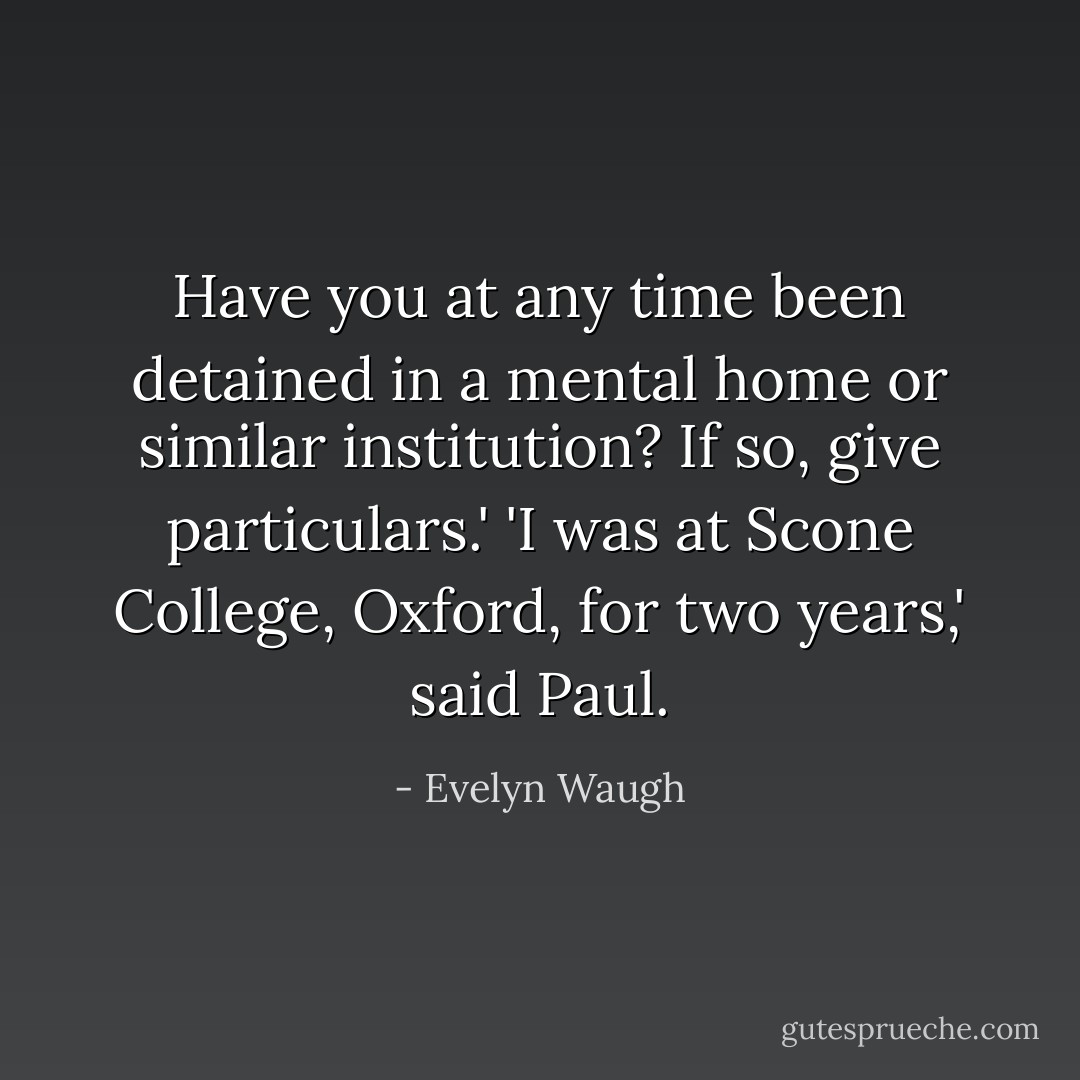Have you at any time been detained in a mental home or similar institution? If so, give particulars.'<br />'I was at Scone College, Oxford, for two years,' said Paul. - Evelyn Waugh