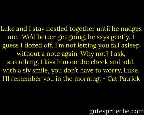 Luke and I stay nestled together until he nudges me. <br />We’d better get going, he says gently.<br />I guess I dozed off. I’m not letting you fall asleep without a note again. Why not? I ask, stretching. I kiss him on the cheek and add, with a sly smile, you don’t have to worry, Luke. I’ll remember you in the morning. - Cat Patrick