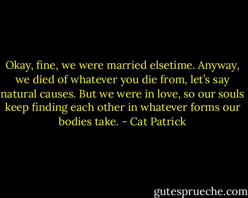Okay, fine, we were married elsetime. Anyway, we died of whatever you die from, let’s say natural causes. But we were in love, so our souls keep finding each other in whatever forms our bodies take. - Cat Patrick