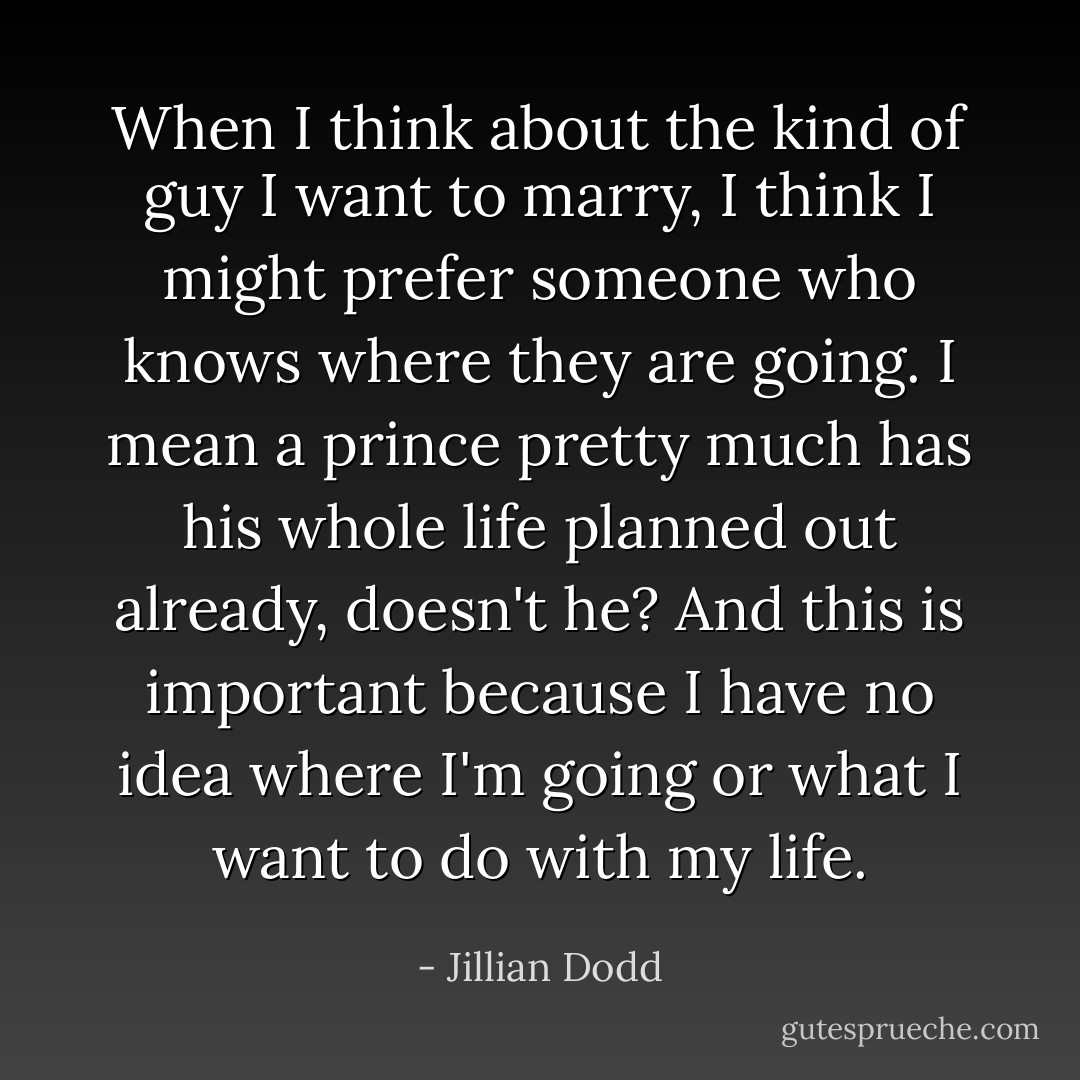 When I think about the kind of guy I want to marry, I think I might prefer someone who knows where they are going. I mean a prince pretty much has his whole life planned out already, doesn't he? And this is important because I have no idea where I'm going or what I want to do with my life. - Jillian Dodd