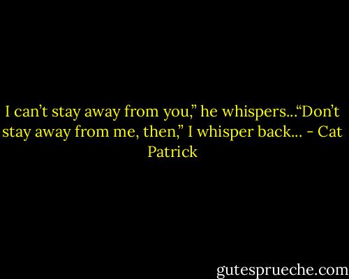 I can’t stay away from you,” he whispers...“Don’t stay away from me, then,” I whisper back... - Cat Patrick
