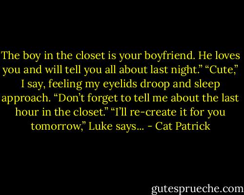 The boy in the closet is your boyfriend. He loves you and will tell you all about last night.” “Cute,” I say, feeling my eyelids droop and sleep approach. “Don’t forget to tell me about the last hour in the closet.” “I’ll re-create it for you tomorrow,” Luke says... - Cat Patrick