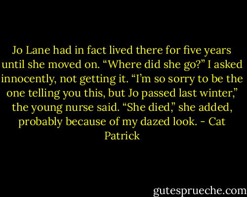 Jo Lane had in fact lived there for five years until she moved on. “Where did she go?” I asked innocently, not getting it. “I’m so sorry to be the one telling you this, but Jo passed last winter,” the young nurse said. “She died,” she added, probably because of my dazed look. - Cat Patrick