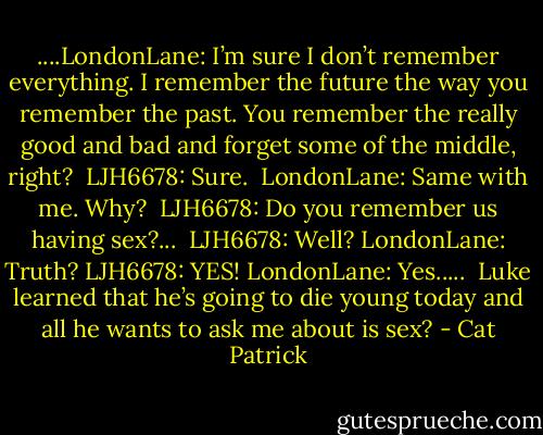 ....LondonLane: I’m sure I don’t remember everything. I remember the future the way you remember the past. You remember the really good and bad and forget some of the middle, right? <br />LJH6678: Sure. <br />LondonLane: Same with me. Why? <br />LJH6678: Do you remember us having sex?...<br /><br />LJH6678: Well? LondonLane: Truth? LJH6678: YES! LondonLane: Yes.....<br /><br />Luke learned that he’s going to die young today and all he wants to ask me about is sex? - Cat Patrick
