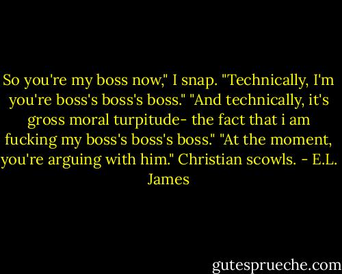 So you're my boss now," I snap.<br />"Technically, I'm you're boss's boss's boss."<br />"And technically, it's gross moral turpitude- the fact that i am fucking my boss's boss's boss."<br />"At the moment, you're arguing with him." Christian scowls. - E.L. James