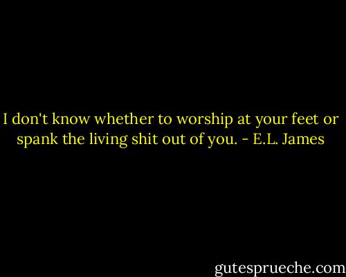 I don't know whether to worship at your feet or spank the living shit out of you. - E.L. James
