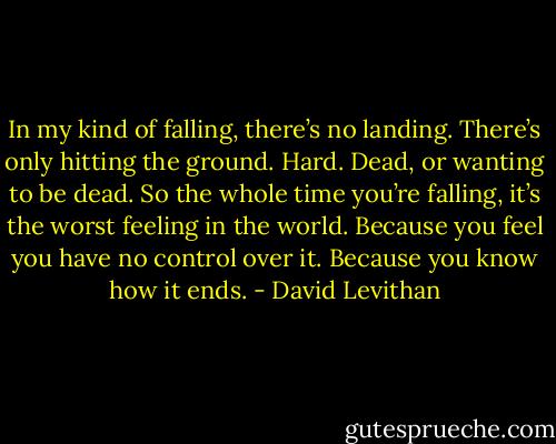 In my kind of falling, there’s no landing. There’s only hitting the ground. Hard. Dead, or wanting to be dead. So the whole time you’re falling, it’s the worst feeling in the world. Because you feel you have no control over it. Because you know how it ends. - David Levithan