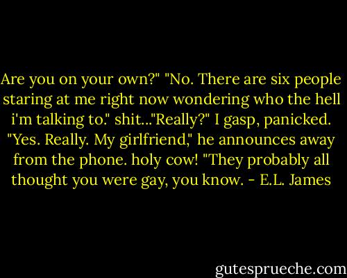 Are you on your own?"<br />"No. There are six people staring at me right now wondering who the hell i'm talking to."<br />shit..."Really?" I gasp, panicked.<br />"Yes. Really. My girlfriend," he announces away from the phone.<br />holy cow! "They probably all thought you were gay, you know. - E.L. James