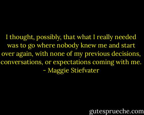 I thought, possibly, that what I really needed was to go where nobody knew me and start over again, with none of my previous decisions, conversations, or expectations coming with me. - Maggie Stiefvater