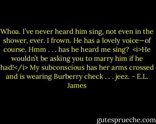 Whoa. I’ve never heard him sing, not even in the shower, ever. I frown. He has a lovely voice—of course. Hmm . . . has he heard me sing? <br /><i>He wouldn’t be asking you to marry him if he had!</i> My subconscious has her arms crossed and is wearing Burberry check . . . jeez. - E.L. James