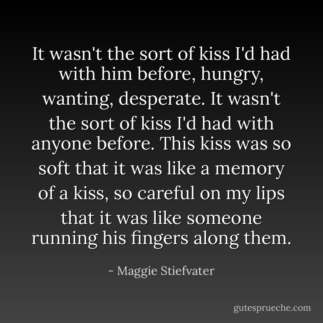 It wasn't the sort of kiss I'd had with him before, hungry, wanting, desperate. It wasn't the sort of kiss I'd had with anyone before. This kiss was so soft that it was like a memory of a kiss, so careful on my lips that it was like someone running his fingers along them. - Maggie Stiefvater