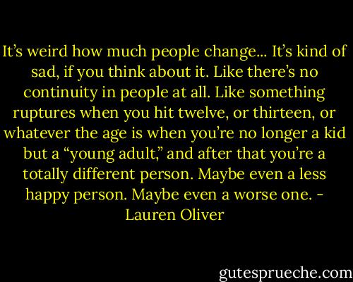 It’s weird how much people change...<br />It’s kind of sad, if you think about it. Like there’s no continuity in people at all. Like something ruptures when you hit twelve, or thirteen, or whatever the age is when you’re no longer a kid but a “young adult,” and after that you’re a totally different person. Maybe even a less happy person. Maybe even a worse one. - Lauren Oliver
