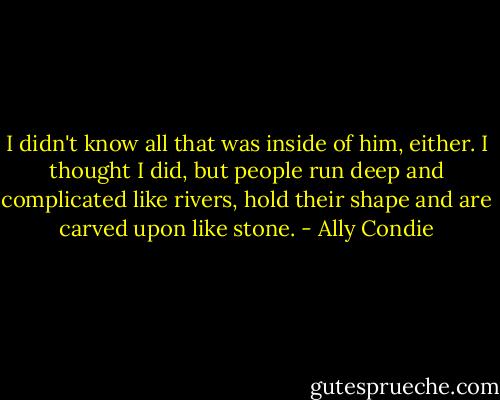I didn't know all that was inside of him, either. I thought I did, but people run deep and complicated like rivers, hold their shape and are carved upon like stone. - Ally Condie