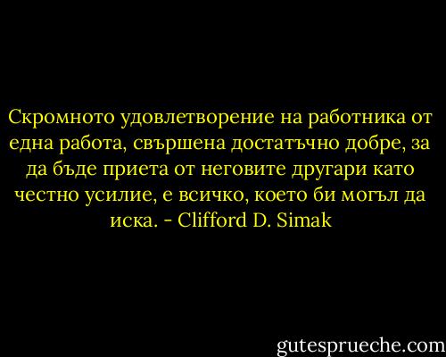 Скромното удовлетворение на работника от една работа, свършена достатъчно добре, за да бъде приета от неговите другари като честно усилие, е всичко, което би могъл да иска. - Clifford D. Simak