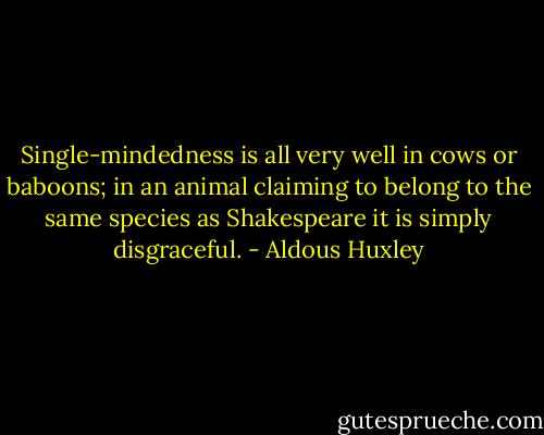 Single-mindedness is all very well in cows or baboons; in an animal claiming to belong to the same species as Shakespeare it is simply disgraceful. - Aldous Huxley